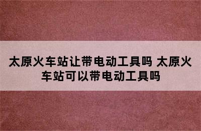 太原火车站让带电动工具吗 太原火车站可以带电动工具吗